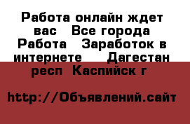 Работа онлайн ждет вас - Все города Работа » Заработок в интернете   . Дагестан респ.,Каспийск г.